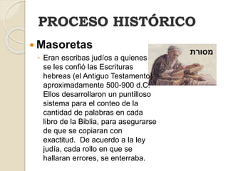  Masoretas
◦ Eran escribas judíos a quienes
se les confió las Escrituras
hebreas (el Antiguo Testamento)
aproximadamente 500-900 d.C.
Ellos desarrollaron un puntilloso
sistema para el conteo de la
cantidad de palabras en cada
libro de la Biblia, para asegurarse
de que se copiaran con
exactitud. De acuerdo a la ley
judía, cada rollo en que se
hallaran errores, se enterraba.
PROCESO HISTÓRICO
 
