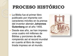  La Biblia fue el primer libro
publicado por imprenta con
caracteres móviles en la prensa
del inventor alemán Johannes
Gutenberg en el año 1455.
 Desde ese año, se han impreso
unos cuatro mil millones de
Biblias y porciones de ella,
rompiendo así el record mundial
en cuanto al libro de mayor
tirada impreso en el mundo.
PROCESO HISTÓRICO
 