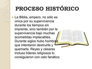  La Biblia, empero, no sólo es
única por su supervivencia
durante los tiempos sin
imprenta, sino también por la
supervivencia bajo muchas
acometidas implacables.
Durante siglos hubo hombres
que intentaron destruirla y
quemarla. Reyes y césares
incluso líderes religiosos lo
consiguieron con celo fanático.
PROCESO HISTÓRICO
 
