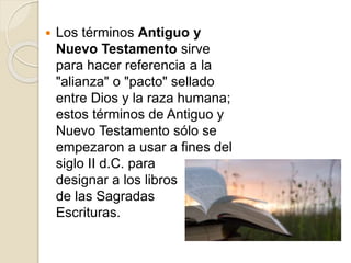  Los términos Antiguo y
Nuevo Testamento sirve
para hacer referencia a la
"alianza" o "pacto" sellado
entre Dios y la raza humana;
estos términos de Antiguo y
Nuevo Testamento sólo se
empezaron a usar a fines del
siglo II d.C. para
designar a los libros
de las Sagradas
Escrituras.
 