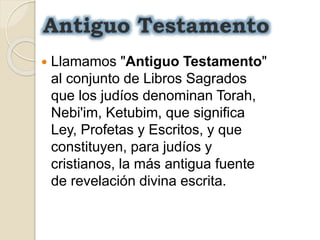 Antiguo Testamento
 Llamamos "Antiguo Testamento"
al conjunto de Libros Sagrados
que los judíos denominan Torah,
Nebi'im, Ketubim, que significa
Ley, Profetas y Escritos, y que
constituyen, para judíos y
cristianos, la más antigua fuente
de revelación divina escrita.
 