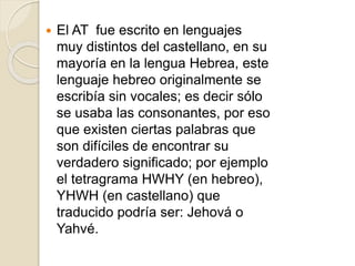  El AT fue escrito en lenguajes
muy distintos del castellano, en su
mayoría en la lengua Hebrea, este
lenguaje hebreo originalmente se
escribía sin vocales; es decir sólo
se usaba las consonantes, por eso
que existen ciertas palabras que
son difíciles de encontrar su
verdadero significado; por ejemplo
el tetragrama HWHY (en hebreo),
YHWH (en castellano) que
traducido podría ser: Jehová o
Yahvé.
 