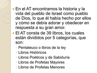  En el AT encontramos la historia y la
vida del pueblo de Israel como pueblo
de Dios, lo que él había hecho por ellos
y cómo se debía adorar y obedecer en
respuesta a su gran amor.
 El AT consta de 39 libros, los cuales
están divididos por 5 categorías, que
son:
◦ Pentateuco o libros de la ley
◦ Libros Históricos
◦ Libros Poéticos y de Sabiduría
◦ Libros de Profetas Mayores
◦ Libros de Profetas Menores
 