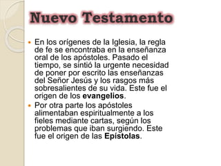  En los orígenes de la Iglesia, la regla
de fe se encontraba en la enseñanza
oral de los apóstoles. Pasado el
tiempo, se sintió la urgente necesidad
de poner por escrito las enseñanzas
del Señor Jesús y los rasgos más
sobresalientes de su vida. Este fue el
origen de los evangelios.
 Por otra parte los apóstoles
alimentaban espiritualmente a los
fieles mediante cartas, según los
problemas que iban surgiendo. Este
fue el origen de las Epístolas.
Nuevo Testamento
 
