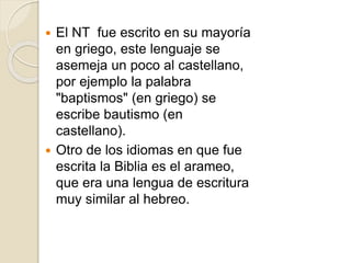  El NT fue escrito en su mayoría
en griego, este lenguaje se
asemeja un poco al castellano,
por ejemplo la palabra
"baptismos" (en griego) se
escribe bautismo (en
castellano).
 Otro de los idiomas en que fue
escrita la Biblia es el arameo,
que era una lengua de escritura
muy similar al hebreo.
 