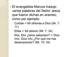  El evangelista Marcos tradujo
varias palabras del Señor Jesús
que fueron dichas en arameo,
como por ejemplo:
◦ Corbán = Mi ofrenda a Dios (Mr. 7:
11)
◦ Efata = Sé abierto (Mr. 7: 34)
◦ Eloi, Eloi ¿lama sabactani? = Dios
mío, Dios mío ¿Por qué me has
desamparado? (Mr. 15: 34)
 