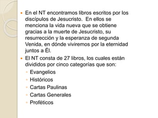  En el NT encontramos libros escritos por los
discípulos de Jesucristo. En ellos se
menciona la vida nueva que se obtiene
gracias a la muerte de Jesucristo, su
resurrección y la esperanza de segunda
Venida, en dónde viviremos por la eternidad
juntos a Él.
 El NT consta de 27 libros, los cuales están
divididos por cinco categorías que son:
◦ Evangelios
◦ Históricos
◦ Cartas Paulinas
◦ Cartas Generales
◦ Proféticos
 