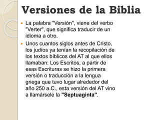 La palabra "Versión", viene del verbo
"Verter", que significa traducir de un
idioma a otro.
 Unos cuantos siglos antes de Cristo,
los judíos ya tenían la recopilación de
los textos bíblicos del AT al que ellos
llamaban: Los Escritos, a partir de
esas Escrituras se hizo la primera
versión o traducción a la lengua
griega que tuvo lugar alrededor del
año 250 a.C., esta versión del AT vino
a llamársele la "Septuaginta".
Versiones de la Biblia
 