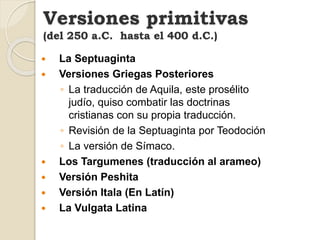 La Septuaginta
 Versiones Griegas Posteriores
◦ La traducción de Aquila, este prosélito
judío, quiso combatir las doctrinas
cristianas con su propia traducción.
◦ Revisión de la Septuaginta por Teodoción
◦ La versión de Símaco.
 Los Targumenes (traducción al arameo)
 Versión Peshita
 Versión Itala (En Latín)
 La Vulgata Latina
Versiones primitivas
(del 250 a.C. hasta el 400 d.C.)
 