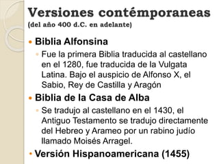  Biblia Alfonsina
◦ Fue la primera Biblia traducida al castellano
en el 1280, fue traducida de la Vulgata
Latina. Bajo el auspicio de Alfonso X, el
Sabio, Rey de Castilla y Aragón
 Biblia de la Casa de Alba
◦ Se tradujo al castellano en el 1430, el
Antiguo Testamento se tradujo directamente
del Hebreo y Arameo por un rabino judío
llamado Moisés Arragel.
• Versión Hispanoamericana (1455)
Versiones contémporaneas
(del año 400 d.C. en adelante)
 