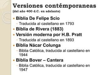  Biblia De Felipe Scio
◦ Traducida al castellano en 1793
 Biblia de Rivera (1883)
 Versión moderna por H.B. Pratt
◦ Traducida al castellano en 1893
 Biblia Nácar Colunga
◦ Biblia Católica, traducida al castellano en
1944
 Biblia Bover – Cantera
◦ Biblia Católica, traducida al castellano en
1947
Versiones contémporaneas
(del año 400 d.C. en adelante)
 