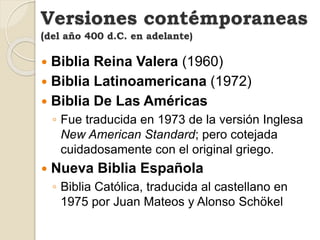  Biblia Reina Valera (1960)
 Biblia Latinoamericana (1972)
 Biblia De Las Américas
◦ Fue traducida en 1973 de la versión Inglesa
New American Standard; pero cotejada
cuidadosamente con el original griego.
 Nueva Biblia Española
◦ Biblia Católica, traducida al castellano en
1975 por Juan Mateos y Alonso Schökel
Versiones contémporaneas
(del año 400 d.C. en adelante)
 