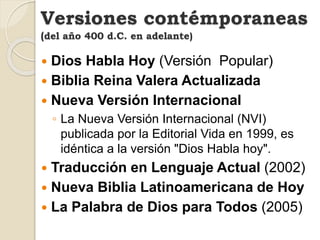  Dios Habla Hoy (Versión Popular)
 Biblia Reina Valera Actualizada
 Nueva Versión Internacional
◦ La Nueva Versión Internacional (NVI)
publicada por la Editorial Vida en 1999, es
idéntica a la versión "Dios Habla hoy".
 Traducción en Lenguaje Actual (2002)
 Nueva Biblia Latinoamericana de Hoy
 La Palabra de Dios para Todos (2005)
Versiones contémporaneas
(del año 400 d.C. en adelante)
 