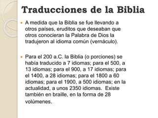Traducciones de la Biblia
 A medida que la Biblia se fue llevando a
otros países, eruditos que deseaban que
otros conocieran la Palabra de Dios la
tradujeron al idioma común (vernáculo).
 Para el 200 a.C. la Biblia (o porciones) se
había traducido a 7 idiomas; para el 500, a
13 idiomas; para el 900, a 17 idiomas; para
el 1400, a 28 idiomas; para el 1800 a 60
idiomas; para el 1900, a 500 idiomas; en la
actualidad, a unos 2350 idiomas. Existe
también en braille, en la forma de 28
volúmenes.
 