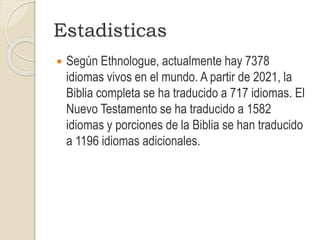 Estadisticas
 Según Ethnologue, actualmente hay 7378
idiomas vivos en el mundo. A partir de 2021, la
Biblia completa se ha traducido a 717 idiomas. El
Nuevo Testamento se ha traducido a 1582
idiomas y porciones de la Biblia se han traducido
a 1196 idiomas adicionales.
 