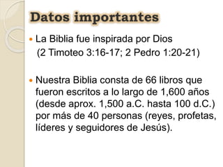  La Biblia fue inspirada por Dios
(2 Timoteo 3:16-17; 2 Pedro 1:20-21)
 Nuestra Biblia consta de 66 libros que
fueron escritos a lo largo de 1,600 años
(desde aprox. 1,500 a.C. hasta 100 d.C.)
por más de 40 personas (reyes, profetas,
líderes y seguidores de Jesús).
Datos importantes
 