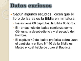 Datos curiosos
 Según algunos estudios, dicen que el
libro de Isaías es la Biblia en miniatura.
◦ Isaías tiene 66 capítulos, la Biblia 66 libros.
◦ El 1er capítulo de Isaías comienza como
Génesis: la desobediencia y el pecado del
hombre.
◦ El capítulo 40 de Isaías profetiza sobre Juan
el bautista, y el libro N° 40 de la Biblia es
Mateo el cual habla de Juan el Bautista.
 
