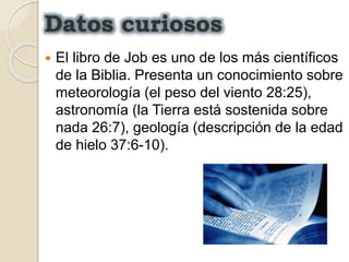  El libro de Job es uno de los más científicos
de la Biblia. Presenta un conocimiento sobre
meteorología (el peso del viento 28:25),
astronomía (la Tierra está sostenida sobre
nada 26:7), geología (descripción de la edad
de hielo 37:6-10).
Datos curiosos
 