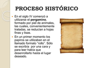 PROCESO HISTÓRICO
 En el siglo IV comenzó a
utilizarse el pergamino,
formado por piel de animales,
las cuales, convenientemente
tratadas, se reducían a hojas
finas y lisas.
 En un primer momento los
papiros se utilizaban en el
llamado formato “rollo”. Sólo
se escribía por una cara y
para leer había que
desenrollarlo hasta el lugar
deseado.
 