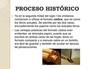PROCESO HISTÓRICO
 Ya en la segunda mitad del siglo I los cristianos
comienzan a utilizar el formato códice, que es como
los libros actuales. Se escribe por las dos caras,
encuadernando los papiros como los actuales libros.
 Las ventajas prácticas del formato códice eran
evidentes: se ahorraba papiro, puesto que se
escribía en ambas caras de las hojas; tenía un
formato compacto y a menudo cabía en un bolsillo;
era fácil de guardar y también de ocultar en épocas
de persecuciones.
 