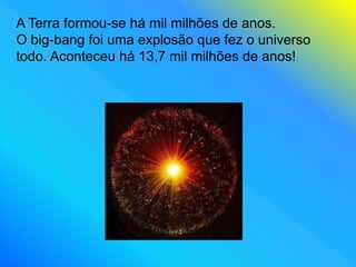 A Terra formou-se há mil milhões de anos.
O big-bang foi uma explosão que fez o universo
todo. Aconteceu há 13,7 mil milhões de anos!
 