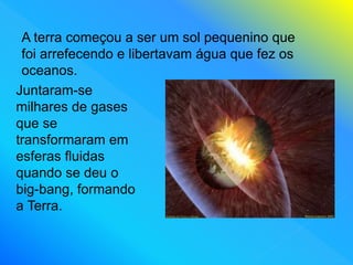 A terra começou a ser um sol pequenino que
foi arrefecendo e libertavam água que fez os
oceanos.
Juntaram-se
milhares de gases
que se
transformaram em
esferas fluidas
quando se deu o
big-bang, formando
a Terra.
 