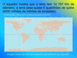 O equador mostra que a terra tem 12 757 Km de
diâmetro, a terra pesa quase 6 quatrilhões de quilos
(6000 milhões de milhões de toneladas).
Imagem tirada de: http://pt.wikipedia.org/wiki/Linha_do_Equador
Informação: http://sjm.no.sapo.pt/osplanetas.htm
 