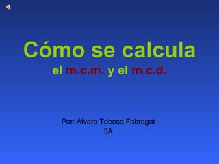 Cómo se calcula   el  m.c.m.  y el  m.c.d. Por: Álvaro Toboso Fabregat 3A 
