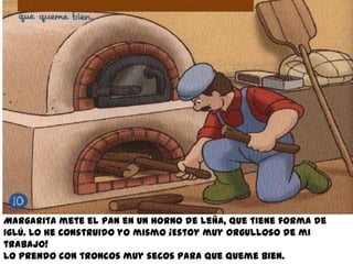 Margarita mete el pan en un horno de leña, que tiene forma de
iglú. Lo he construido yo mismo ¡Estoy muy orgulloso de mi
trabajo!
Lo prendo con troncos muy secos para que queme bien.
 