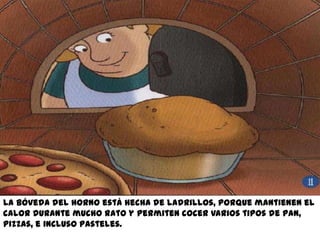 La bóveda del horno está hecha de ladrillos, porque mantienen el
calor durante mucho rato y permiten cocer varios tipos de pan,
pizzas, e incluso pasteles.
 