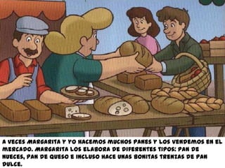 A veces Margarita y yo hacemos muchos panes y los vendemos en el
mercado. Margarita los elabora de diferentes tipos: pan de
nueces, pan de queso e incluso hace unas bonitas trenzas de pan
dulce.
 