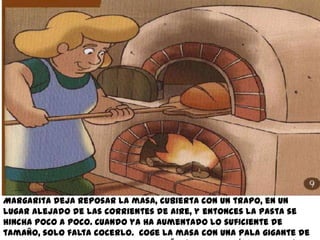 Margarita deja reposar la masa, cubierta con un trapo, en un
lugar alejado de las corrientes de aire, y entonces la pasta se
hincha poco a poco. Cuando ya ha aumentado lo suficiente de
tamaño, solo falta cocerlo. Coge la masa con una pala gigante de
 