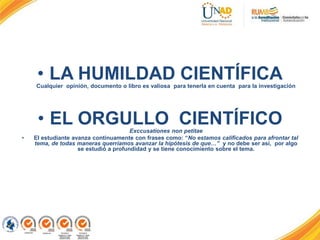 • LA HUMILDAD CIENTÍFICACualquier opinión, documento o libro es valiosa para tenerla en cuenta para la investigación
• EL ORGULLO CIENTÍFICOExccusationes non petitae
• El estudiante avanza continuamente con frases como: “No estamos calificados para afrontar tal
tema, de todas maneras querríamos avanzar la hipótesis de que…” y no debe ser así, por algo
se estudió a profundidad y se tiene conocimiento sobre el tema.
 