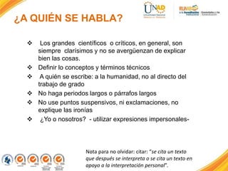 ¿A QUIÉN SE HABLA?
 Los grandes científicos o críticos, en general, son
siempre clarísimos y no se avergüenzan de explicar
bien las cosas.
 Definir lo conceptos y términos técnicos
 A quién se escribe: a la humanidad, no al directo del
trabajo de grado
 No haga periodos largos o párrafos largos
 No use puntos suspensivos, ni exclamaciones, no
explique las ironías
 ¿Yo o nosotros? - utilizar expresiones impersonales-
Nota para no olvidar: citar: “se cita un texto
que después se interpreta o se cita un texto en
apoyo a la interpretación personal”.
 