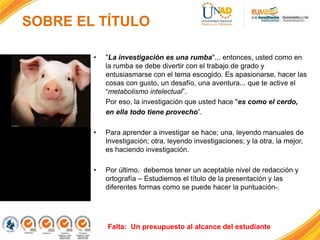 SOBRE EL TÍTULO
• "La investigación es una rumba"... entonces, usted como en
la rumba se debe divertir con el trabajo de grado y
entusiasmarse con el tema escogido. Es apasionarse, hacer las
cosas con gusto, un desafío, una aventura... que te active el
“metabolismo intelectual”.
Por eso, la investigación que usted hace "es como el cerdo,
en ella todo tiene provecho”.
• Para aprender a investigar se hace; una, leyendo manuales de
Investigación; otra, leyendo investigaciones; y la otra, la mejor,
es haciendo investigación.
• Por último, debemos tener un aceptable nivel de redacción y
ortografía – Estudiemos el título de la presentación y las
diferentes formas como se puede hacer la puntuación-.
 