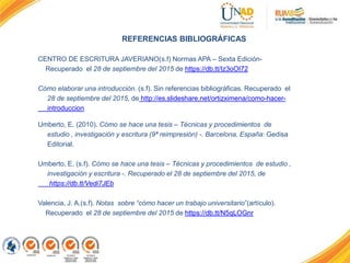REFERENCIAS BIBLIOGRÁFICAS
CENTRO DE ESCRITURA JAVERIANO(s.f) Normas APA – Sexta Edición-
Recuperado el 28 de septiembre del 2015 de https://db.tt/Iz3oOI72
Cómo elaborar una introducción. (s.f). Sin referencias bibliográficas. Recuperado el
28 de septiembre del 2015, de http://es.slideshare.net/ortizximena/como-hacer-
introduccion
Umberto, E. (2010). Cómo se hace una tesis – Técnicas y procedimientos de
estudio , investigación y escritura (9ª reimpresión) -. Barcelona, España: Gedisa
Editorial.
Umberto, E. (s.f). Cómo se hace una tesis – Técnicas y procedimientos de estudio ,
investigación y escritura -. Recuperado el 28 de septiembre del 2015, de
https://db.tt/Vedi7JEb
Valencia, J. A.(s.f). Notas sobre “cómo hacer un trabajo universitario”(artículo).
Recuperado el 28 de septiembre del 2015 de https://db.tt/N5qLOGnr
 