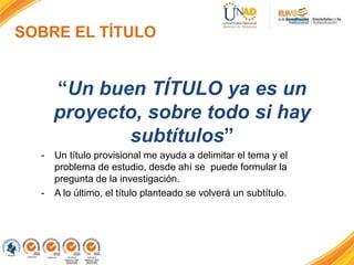 SOBRE EL TÍTULO
“Un buen TÍTULO ya es un
proyecto, sobre todo si hay
subtítulos”
- Un título provisional me ayuda a delimitar el tema y el
problema de estudio, desde ahí se puede formular la(s)
pregunta(s) de la investigación – problema de investigación-.
- A lo último, al final de la investigación, el título planteado se
volverá un subtítulo.
 