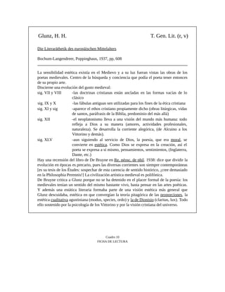 Glunz, H. H. T. Gen. Lit. (r, v)
Die Literaräthetik des europäischen Mittelalters
Bochum-Langendreer, Poppinghaus, 1937, pp, 608
La sensibilidad estética existía en el Medievo y a su luz fueran vistas las obras de los
poetas medievales. Centro de la búsqueda y conciencia que podía el poeta tener entonces
de su propio arte.
Discierne una evolución del gusto medieval:
sig. VII y VIII -las doctrinas cristianas están ancladas en las formas vacías de lo
clásico
sig. IX y X -las fábulas antiguas sen utilizadas para los fines de la ética cristiana
sig. XI y sig -aparece el ethos cristiano propiamente dicho (obras litúrgicas, vidas
de santos, paráfrasis de la Biblia, predominio del más allá)
sig. XII -el neoplatonismo lleva a una visión del mundo más humana: todo
refleja a Dios a su manera (amores, actividades profesionales,
naturaleza). Se desarrolla la corriente alegórica, (de Alcuino a los
Vittorino y demás).
sig. XLV -aun siguiendo al servicio de Dios, la poesía, que era moral, se
convierte en estética. Como Dios se expresa en la creación, así el
poeta se expresa a sí mismo, pensamientos, sentimientos, (Inglaterra,
Dante, etc.)
Hay una recensión del libro de De Bruyne en Re. néosc. de phil. 1938: dice que dividir la
evolución en épocas es precario, pues las diversas corrientes son siempre contemporáneas
[es su tesis de los Études: sospechar de esta carencia de sentido histórico, ¡cree demasiado
en la Philosophia Perennis!] La civilización artística medieval es polifónica.
De Bruyne critica a Glunz porque no se ha detenido en el placer formal de la poesía: los
medievales tenían un sentido del mismo bastante vivo, basta pensar en las artes poéticas.
Y además una estática literaria formaba parte de una visión estética más general que
Glunz descuidaba, estética en que convergían la teoría pitagórica de las proporciones, la
estética cualitativa agustiniana (modus, species, ordo) y la de Dionisio (claritas, lux). Todo
ello sostenido por la psicología de los Vittorino y por la visión cristiana del universo.
Cuadro 10
FICHA DE LECTURA
 