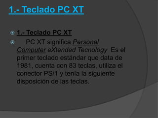 1.- Teclado PC XT

 1.- Teclado PC XT
     PC XT significa Personal
  Computer eXtended Tecnology Es el
  primer teclado estándar que data de
  1981, cuenta con 83 teclas, utiliza el
  conector PS/1 y tenía la siguiente
  disposición de las teclas.
 