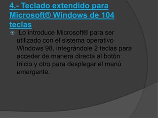 4.- Teclado extendido para
Microsoft® Windows de 104
teclas
    Lo introduce Microsoft® para ser
    utilizado con el sistema operativo
    Windows 98, integrándole 2 teclas para
    acceder de manera directa al botón
    Inicio y otro para desplegar el menú
    emergente.
 