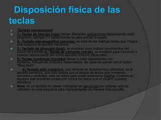 Disposición física de las
teclas
    Teclado convencional
   1.- Teclas de función (rojo): tienen diferentes aplicaciones dependiendo cada
    programa, ejemplo F1 comúnmente es para activar la ayuda.
   2.- Teclado mecanográfico (naranja): se trata de las mismas teclas que integra
    una máquina de escribir mecánica.
   3.- Teclado de dirección (azul): se emplean para realizar movimientos del
    cursor en pantalla.4.- Teclas de comando (verde): se emplean para introducir u
    obtener ciertos datos, así como ejecutar órdenes especiales.
   5.- Teclas numéricas (morado): llevan a cabo operaciones con
    números, incluyendo símbolos matemáticos. Se debe de activar con el botón
    "Bloq Num".
        b) Teclado sólo numérico: una variante de teclados muy utilizados, es el
    teclado numérico, que solo cuenta con el bloque de teclas que contienen
    números y símbolos; este se utiliza para poder solamente insertar números en
    equipos que requieren protección contra los datos que el usuario quisiera
    introducir.
   Nota: en un teclado no vienen indicadas las secciones por colores, solo se
    utilizaron en este esquema para representarlas de manera mas sencilla.
 