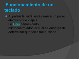 Funcionamiento de un
teclado
   Al pulsar la tecla, esta genera un pulso
    eléctrico que viaja a
    un Chip denominado
    microcontrolador, el cuál se encarga de
    determinar que tecla fue pulsada.
 