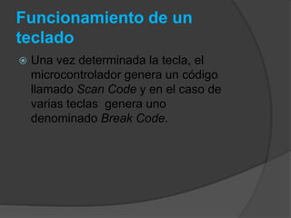 Funcionamiento de un
teclado
   Una vez determinada la tecla, el
    microcontrolador genera un código
    llamado Scan Code y en el caso de
    varias teclas genera uno
    denominado Break Code.
 