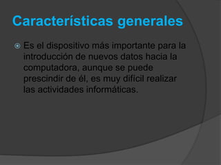Características generales
   Es el dispositivo más importante para la
    introducción de nuevos datos hacia la
    computadora, aunque se puede
    prescindir de él, es muy difícil realizar
    las actividades informáticas.
 