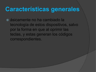 Características generales
   ásicamente no ha cambiado la
    tecnología de estos dispositivos, salvo
    por la forma en que al oprimir las
    teclas, y estas generan los códigos
    correspondientes.
 