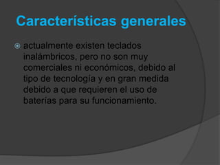 Características generales
   actualmente existen teclados
    inalámbricos, pero no son muy
    comerciales ni económicos, debido al
    tipo de tecnología y en gran medida
    debido a que requieren el uso de
    baterías para su funcionamiento.
 