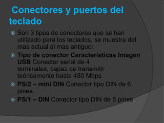 Conectores y puertos del
teclado
 Son 3 tipos de conectores que se han
  utilizado para los teclados, se muestra del
  mas actual al mas antiguo:
 Tipo de conector Características Imagen
  USB Conector serial de 4
  terminales, capaz de transmitir
  teóricamente hasta 480 Mbps
 PS/2 – mini DIN Conector tipo DIN de 6
  pines.
 PS/1 – DIN Conector tipo DIN de 5 pines.
 