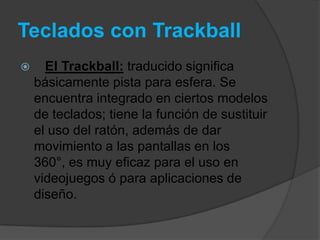 Teclados con Trackball
     El Trackball: traducido significa
    básicamente pista para esfera. Se
    encuentra integrado en ciertos modelos
    de teclados; tiene la función de sustituir
    el uso del ratón, además de dar
    movimiento a las pantallas en los
    360°, es muy eficaz para el uso en
    videojuegos ó para aplicaciones de
    diseño.
 