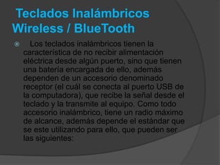Teclados Inalámbricos
Wireless / BlueTooth
     Los teclados inalámbricos tienen la
    característica de no recibir alimentación
    eléctrica desde algún puerto, sino que tienen
    una batería encargada de ello, además
    dependen de un accesorio denominado
    receptor (el cuál se conecta al puerto USB de
    la computadora), que recibe la señal desde el
    teclado y la transmite al equipo. Como todo
    accesorio inalámbrico, tiene un radio máximo
    de alcance, además depende el estándar que
    se este utilizando para ello, que pueden ser
    las siguientes:
 