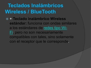 Teclados Inalámbricos
Wireless / BlueTooth
   + Teclado inalámbrico Wireless
    estándar: funciona con ondas similares
    a los estándares de redes tipo Wi-
    Fi, pero no son necesariamente
    compatibles con tales, sino solamente
    con el receptor que le corresponde.
 